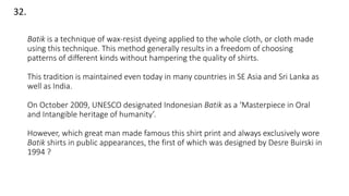 32.
Batik is a technique of wax-resist dyeing applied to the whole cloth, or cloth made
using this technique. This method generally results in a freedom of choosing
patterns of different kinds without hampering the quality of shirts.
This tradition is maintained even today in many countries in SE Asia and Sri Lanka as
well as India.
On October 2009, UNESCO designated Indonesian Batik as a ‘Masterpiece in Oral
and Intangible heritage of humanity’.
However, which great man made famous this shirt print and always exclusively wore
Batik shirts in public appearances, the first of which was designed by Desre Buirski in
1994 ?
 