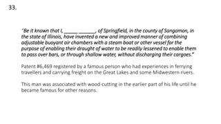 33.
“Be it known that I, _____ ______, of Springfield, in the county of Sangamon, in
the state of Illinois, have invented a new and improved manner of combining
adjustable buoyant air chambers with a steam boat or other vessel for the
purpose of enabling their draught of water to be readily lessened to enable them
to pass over bars, or through shallow water, without discharging their cargoes.”
Patent #6,469 registered by a famous person who had experiences in ferrying
travellers and carrying freight on the Great Lakes and some Midwestern rivers.
This man was associated with wood-cutting in the earlier part of his life until he
became famous for other reasons.
 