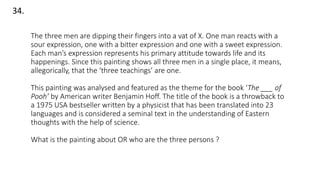 34.
The three men are dipping their fingers into a vat of X. One man reacts with a
sour expression, one with a bitter expression and one with a sweet expression.
Each man’s expression represents his primary attitude towards life and its
happenings. Since this painting shows all three men in a single place, it means,
allegorically, that the ‘three teachings’ are one.
This painting was analysed and featured as the theme for the book ‘The ___ of
Pooh’ by American writer Benjamin Hoff. The title of the book is a throwback to
a 1975 USA bestseller written by a physicist that has been translated into 23
languages and is considered a seminal text in the understanding of Eastern
thoughts with the help of science.
What is the painting about OR who are the three persons ?
 