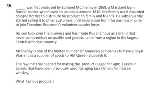 36. _____ was first produced by Edmund McIlhenny in 1868, a Maryland born
former banker who moved to Louisiana around 1840. McIlhenny used discarded
cologne bottles to distribute his product to family and friends. He subsequently
started selling it to other customers until resignation from the business in order
to join Theodore Roosevelt’s volunteer cavalry force.
His son took over the business and has made this a famous as a brand that
never compromises on quality and gets its name from a region in the largest
Central American country.
McIlhenny is one of the limited number of American companies to have a Royal
Warrant as a supplier of goods to HM Queen Elizabeth II.
The raw material needed for making this product is aged for upto 3 years in
barrels that have been previously used for aging Jack Daniels Tennessee
whiskey.
What famous product ?
 
