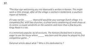 37.
“The blue sign welcoming you into Vaarsveld is written in Korean. This might
seem a little strange, after all the village is nestled in Gelderland, a southern
region of Holland…
If it was not for ______, Vaarsveld would be your average Dutch village. It is
completely flat, with two churches, a school and a smattering of small shops at
its centre, a couple windmills on the outskirts and more than a few bicycles.
Kings Road it is not.
It is immensely popular, by all accounts. The Koreans flocked here in droves,
eager to see the house where _____ was born and the place he played his first
competitive game….”
Dailymail article about what ? Who is this dedicated to ?
 