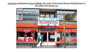 Guuseum dedicated to Guus Hiddink, the coach of the South Korean football team in
the 2002 FIFA World Cup
 