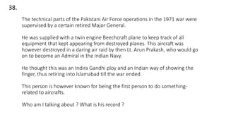 38.
The technical parts of the Pakistani Air Force operations in the 1971 war were
supervised by a certain retired Major General.
He was supplied with a twin engine Beechcraft plane to keep track of all
equipment that kept appearing from destroyed planes. This aircraft was
however destroyed in a daring air raid by then Lt. Arun Prakash, who would go
on to become an Admiral in the Indian Navy.
He thought this was an Indira Gandhi ploy and an Indian way of showing the
finger, thus retiring into Islamabad till the war ended.
This person is however known for being the first person to do something-
related to aircrafts.
Who am I talking about ? What is his record ?
 