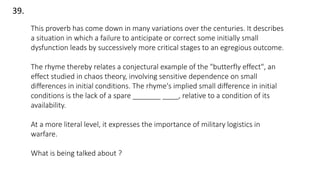39.
This proverb has come down in many variations over the centuries. It describes
a situation in which a failure to anticipate or correct some initially small
dysfunction leads by successively more critical stages to an egregious outcome.
The rhyme thereby relates a conjectural example of the "butterfly effect", an
effect studied in chaos theory, involving sensitive dependence on small
differences in initial conditions. The rhyme's implied small difference in initial
conditions is the lack of a spare _______ ____, relative to a condition of its
availability.
At a more literal level, it expresses the importance of military logistics in
warfare.
What is being talked about ?
 