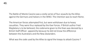 40.
The Battle of Monte Cassino was a costly series of four assaults by the Allies
against the Germans and Italians in the WW2. The intention was to reach Rome.
The American forces attempted first, but were withdrawn due to heavy
casualties. They were thus replaced by the Kiwi Forces. If British author Fred
Majdalany is to be believed, the codename given to the Kiwis was devised by a
British Staff Officer- apparently because he did not know the difference
between the Australians and the New Zealanders.
What was the code used by the Allies to signal the troops to attack Cassino ?
 
