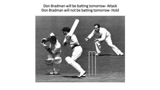 Don Bradman will be batting tomorrow- Attack
Don Bradman will not be batting tomorrow- Hold
 