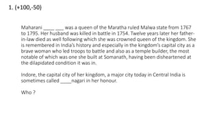 1. (+100,-50)
Maharani ____ ___ was a queen of the Maratha ruled Malwa state from 1767
to 1795. Her husband was killed in battle in 1754. Twelve years later her father-
in-law died as well following which she was crowned queen of the kingdom. She
is remembered in India’s history and especially in the kingdom’s capital city as a
brave woman who led troops to battle and also as a temple builder, the most
notable of which was one she built at Somanath, having been disheartened at
the dilapidated condition it was in.
Indore, the capital city of her kingdom, a major city today in Central India is
sometimes called ____nagari in her honour.
Who ?
 