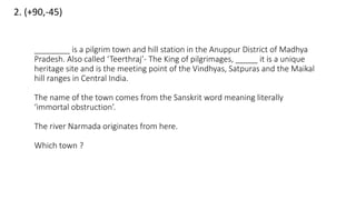 2. (+90,-45)
________ is a pilgrim town and hill station in the Anuppur District of Madhya
Pradesh. Also called ‘Teerthraj’- The King of pilgrimages, _____ it is a unique
heritage site and is the meeting point of the Vindhyas, Satpuras and the Maikal
hill ranges in Central India.
The name of the town comes from the Sanskrit word meaning literally
‘immortal obstruction’.
The river Narmada originates from here.
Which town ?
 