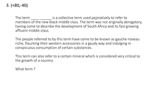 3. (+80,-40)
The term ____ ______ is a collective term used pejoratively to refer to
members of the new black middle class. The term was not originally derogatory,
having come to describe the development of South Africa and its fast growing
affluent middle-class.
The people referred to by this term have come to be known as gauche noveau
riche, flaunting their western accessories in a gaudy way and indulging in
conspicuous consumption of certain substances.
This term can also refer to a certain mineral which is considered very critical to
the growth of a country.
What term ?
 
