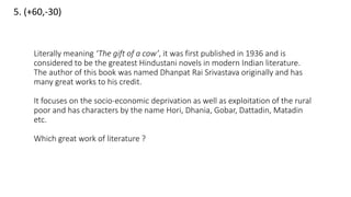 5. (+60,-30)
Literally meaning ‘The gift of a cow’, it was first published in 1936 and is
considered to be the greatest Hindustani novels in modern Indian literature.
The author of this book was named Dhanpat Rai Srivastava originally and has
many great works to his credit.
It focuses on the socio-economic deprivation as well as exploitation of the rural
poor and has characters by the name Hori, Dhania, Gobar, Dattadin, Matadin
etc.
Which great work of literature ?
 