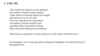 7. (+40,-20)
“Kar chale hum fida jan-o-tan sathiyon
ab tumhare hawale watan sathiyo
zinda rahne ki mausam bahut hai magar
jaan dene ki rut roz ati nahi
husn aur ishq dono ko ruswa kare
wo jawani jo khume nahati nahi
aaj dharti bani hai dulhan sathiyo
Kkar chale hum fida jano tan Sathiyo”
Who famous exponent of Urdu literature is the writer of these lines ?
His daughter, son-in-law, grandson and grand-daughter are pretty famous in
Bollywood too.
 
