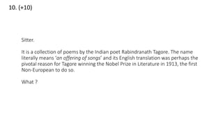 10. (+10)
Sitter.
It is a collection of poems by the Indian poet Rabindranath Tagore. The name
literally means ‘an offering of songs’ and its English translation was perhaps the
pivotal reason for Tagore winning the Nobel Prize in Literature in 1913, the first
Non-European to do so.
What ?
 