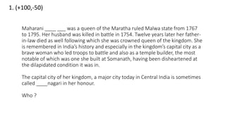 1. (+100,-50)
Maharani ____ ___ was a queen of the Maratha ruled Malwa state from 1767
to 1795. Her husband was killed in battle in 1754. Twelve years later her father-
in-law died as well following which she was crowned queen of the kingdom. She
is remembered in India’s history and especially in the kingdom’s capital city as a
brave woman who led troops to battle and also as a temple builder, the most
notable of which was one she built at Somanath, having been disheartened at
the dilapidated condition it was in.
The capital city of her kingdom, a major city today in Central India is sometimes
called ____nagari in her honour.
Who ?
 
