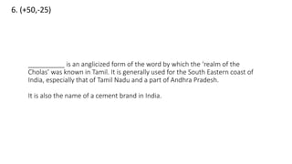 6. (+50,-25)
__________ is an anglicized form of the word by which the ‘realm of the
Cholas’ was known in Tamil. It is generally used for the South Eastern coast of
India, especially that of Tamil Nadu and a part of Andhra Pradesh.
It is also the name of a cement brand in India.
 