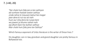 7. (+40,-20)
“Kar chale hum fida jan-o-tan sathiyon
ab tumhare hawale watan sathiyo
zinda rahne ki mausam bahut hai magar
jaan dene ki rut roz ati nahi
husn aur ishq dono ko ruswa kare
wo jawani jo khume nahati nahi
aaj dharti bani hai dulhan sathiyo
Kkar chale hum fida jano tan Sathiyo”
Which famous exponent of Urdu literature is the writer of these lines ?
His daughter, son-in-law, grandson and grand-daughter are pretty famous in
Bollywood too.
 