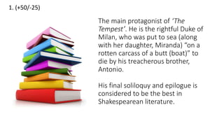 1. (+50/-25)
The main protagonist of ‘The
Tempest’. He is the rightful Duke of
Milan, who was put to sea (along
with her daughter, Miranda) “on a
rotten carcass of a butt (boat)” to
die by his treacherous brother,
Antonio.
His final soliloquy and epilogue is
considered to be the best in
Shakespearean literature.
 