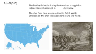 3. (+30/-15)
The first battle battle during the American struggle for
independence happened in ______, Kentucky.
The shot fired here was described by Ralph Waldo
Emerson as ‘the shot that was heard round the world’.
 