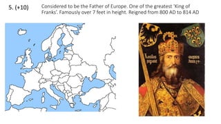 5. (+10) Considered to be the Father of Europe. One of the greatest ‘King of
Franks’. Famously over 7 feet in height. Reigned from 800 AD to 814 AD
 