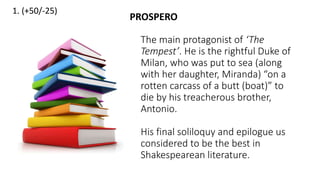 1. (+50/-25)
The main protagonist of ‘The
Tempest’. He is the rightful Duke of
Milan, who was put to sea (along
with her daughter, Miranda) “on a
rotten carcass of a butt (boat)” to
die by his treacherous brother,
Antonio.
His final soliloquy and epilogue us
considered to be the best in
Shakespearean literature.
PROSPERO
 