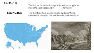3. (+30/-15)
The first battle battle during the American struggle for
independence happened in ______, Kentucky.
The shot fired here was described by Ralph Waldo
Emerson as ‘the shot that was heard round the world’.
LEXINGTON
 