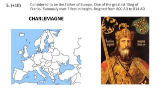 5. (+10) Considered to be the Father of Europe. One of the greatest ‘King of
Franks’. Famously over 7 feet in height. Reigned from 800 AD to 814 AD
CHARLEMAGNE
 