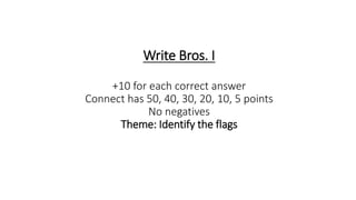 Write Bros. I
+10 for each correct answer
Connect has 50, 40, 30, 20, 10, 5 points
No negatives
Theme: Identify the flags
 