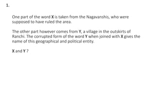 One part of the word X is taken from the Nagavanshis, who were
supposed to have ruled the area.
The other part however comes from Y, a village in the outskirts of
Ranchi. The corrupted form of the word Y when joined with X gives the
name of this geographical and political entity.
X and Y ?
1.
 