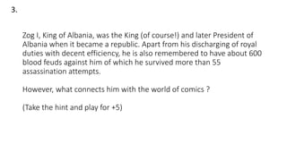 Zog I, King of Albania, was the King (of course!) and later President of
Albania when it became a republic. Apart from his discharging of royal
duties with decent efficiency, he is also remembered to have about 600
blood feuds against him of which he survived more than 55
assassination attempts.
However, what connects him with the world of comics ?
(Take the hint and play for +5)
3.
 