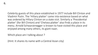 Celebrity guests of this place established in 1977 include Bill Clinton and
Vladimir Putin. The ‘Hillary platter’ came into existence based on what
was ordered by Hillary Clinton on a state visit. Similarly a ‘Presidential
platter’ (for Bill Clinton) and ‘Chelsea platter’ also finds a place in its
menu. Arnold Schwarzenegger is known to have visited this place and
enjoyed among many others, its giant naan.
Which place am I talking about ?
(Hint: It shares its name with a Central Asian city)
6.
 