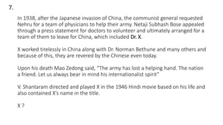 In 1938, after the Japanese invasion of China, the communist general requested
Nehru for a team of physicians to help their army. Netaji Subhash Bose appealed
through a press statement for doctors to volunteer and ultimately arranged for a
team of them to leave for China, which included Dr. X.
X worked tirelessly in China along with Dr. Norman Bethune and many others and
because of this, they are revered by the Chinese even today.
Upon his death Mao Zedong said, “The army has lost a helping hand. The nation
a friend. Let us always bear in mind his internationalist spirit”
V. Shantaram directed and played X in the 1946 Hindi movie based on his life and
also contained X’s name in the title.
X ?
7.
 
