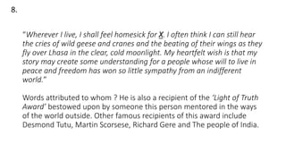 “Wherever I live, I shall feel homesick for X. I often think I can still hear
the cries of wild geese and cranes and the beating of their wings as they
fly over Lhasa in the clear, cold moonlight. My heartfelt wish is that my
story may create some understanding for a people whose will to live in
peace and freedom has won so little sympathy from an indifferent
world.”
Words attributed to whom ? He is also a recipient of the ‘Light of Truth
Award’ bestowed upon by someone this person mentored in the ways
of the world outside. Other famous recipients of this award include
Desmond Tutu, Martin Scorsese, Richard Gere and The people of India.
8.
 