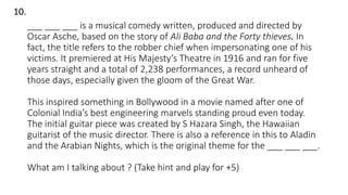 ___ ___ ___ is a musical comedy written, produced and directed by
Oscar Asche, based on the story of Ali Baba and the Forty thieves. In
fact, the title refers to the robber chief when impersonating one of his
victims. It premiered at His Majesty’s Theatre in 1916 and ran for five
years straight and a total of 2,238 performances, a record unheard of
those days, especially given the gloom of the Great War.
This inspired something in Bollywood in a movie named after one of
Colonial India’s best engineering marvels standing proud even today.
The initial guitar piece was created by S Hazara Singh, the Hawaiian
guitarist of the music director. There is also a reference in this to Aladin
and the Arabian Nights, which is the original theme for the ___ ___ ___.
What am I talking about ? (Take hint and play for +5)
10.
 