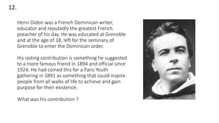 Henri Didon was a French Dominican writer,
educator and reputedly the greatest French
preacher of his day. He was educated at Grenoble
and at the age of 18, left for the seminary of
Grenoble to enter the Dominican order.
His lasting contribution is something he suggested
to a more famous friend in 1894 and official since
1924. He had coined this for a Paris Youth
gathering in 1891 as something that could inspire
people from all walks of life to achieve and gain
purpose for their existence.
What was his contribution ?
12.
 