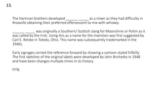 The Hartman brothers developed ______ _____ as a mixer as they had difficulty in
Knoxville obtaining their preferred effervescent to mix with whiskey.
______ _____ was originally a Southern/ Scottish slang for Moonshine or Poitin as it
was called by the Irish. Using this as a name for the invention was first suggested by
Carl E. Retzke in Toledo, Ohio. This name was subsequently trademarked in the
1940s.
Early signages carried the reference forward by showing a cartoon-styled hillbilly.
The first sketches of the original labels were developed by John Brichetto in 1948
and have been changes multiple times in its history.
FITB.
13.
 