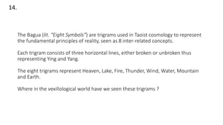 The Bagua (lit. “Eight Symbols”) are trigrams used in Taoist cosmology to represent
the fundamental principles of reality, seen as 8 inter-related concepts.
Each trigram consists of three horizontal lines, either broken or unbroken thus
representing Ying and Yang.
The eight trigrams represent Heaven, Lake, Fire, Thunder, Wind, Water, Mountain
and Earth.
Where in the vexillological world have we seen these trigrams ?
14.
 