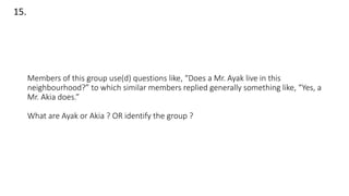 Members of this group use(d) questions like, “Does a Mr. Ayak live in this
neighbourhood?” to which similar members replied generally something like, “Yes, a
Mr. Akia does.”
What are Ayak or Akia ? OR identify the group ?
15.
 