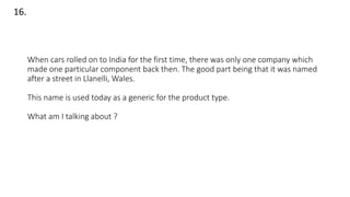 When cars rolled on to India for the first time, there was only one company which
made one particular component back then. The good part being that it was named
after a street in Llanelli, Wales.
This name is used today as a generic for the product type.
What am I talking about ?
16.
 