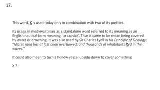 This word, X is used today only in combination with two of its prefixes.
Its usage in medieval times as a standalone word referred to its meaning as an
English nautical term meaning ‘to capsize’. Thus it came to be mean being covered
by water or drowning. It was also used by Sir Charles Lyell in his Principle of Geology:
“Marsh land has at last been overflowed, and thousands of inhabitants Xed in the
waves.”
It could also mean to turn a hollow vessel upside down to cover something
X ?
17.
 