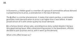 In Economics, a Veblen good is a member of a group of commodities whose demand
is proportional to its price, a contradiction in the law of demand.
The X effect is a similar phenomenon. It states that ceteris paribus, a commodity
generates more demand when its price is set higher than it was before. A lower
priced version of it with similar quality has lesser demand.
X is a famous brand, whose sales, according to as story, sucked despite it being a
very good tasting liquor. After a brainstorming session in the boardroom, officials
decided to jack up prices and so, with it went up the demand.
What is this effect known as ?
18.
 
