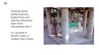 Tomb of which
(witty?) person,
locked from one
side but otherwise
open from
everywhere else ?
It is located in
Aksehir town, in
modern day Turkey.
20.
 