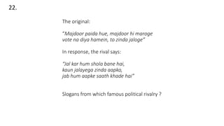 The original:
“Majdoor paida hue, majdoor hi maroge
vote na diya hamein, to zinda jaloge”
In response, the rival says:
“Jal kar hum shola bane hai,
kaun jalayega zinda aapko,
jab hum aapke saath khade hai”
Slogans from which famous political rivalry ?
22.
 