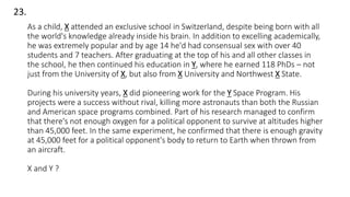 As a child, X attended an exclusive school in Switzerland, despite being born with all
the world's knowledge already inside his brain. In addition to excelling academically,
he was extremely popular and by age 14 he'd had consensual sex with over 40
students and 7 teachers. After graduating at the top of his and all other classes in
the school, he then continued his education in Y, where he earned 118 PhDs – not
just from the University of X, but also from X University and Northwest X State.
During his university years, X did pioneering work for the Y Space Program. His
projects were a success without rival, killing more astronauts than both the Russian
and American space programs combined. Part of his research managed to confirm
that there's not enough oxygen for a political opponent to survive at altitudes higher
than 45,000 feet. In the same experiment, he confirmed that there is enough gravity
at 45,000 feet for a political opponent's body to return to Earth when thrown from
an aircraft.
X and Y ?
23.
 