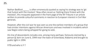 Nathan Bedford _____ is often erroneously quoted as saying his strategy was to ‘git
that fustest with the mostest’. Now often recast as ‘Getting there firstest with the
moistest’, this misquote appeared in the front page of the NY Tribune in an article
written to provide colourful comments in reaction to European interest in Civil War
generals.
However, after the civil war he was seen as one the earliest members of a group that
had sinister intentions against African Americans and was involved in incidents which
saw Negro voters being whipped for going to vote.
His line of descendants includes one, among many perhaps; famously claimed by a
person Y, born on June 6, 1944 near the town of Greenbow, Alabama and brought to
public light in 1994.
FITB and who is Y ?
25.
 