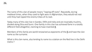The name of this clan of people means “ripping off roots”. Reputedly, during
medieval times, when they used to fight wars in Afghanistan, they would not rest
until they had ripped the enemy tribes of its root.
Today many of this clan live in Gardez, FATA and India and are invariably muslims,
divided along Shia and Sunni. One family in this clan has achieved fame in a totally
different field altogether, claiming to have invented X.
Members of this family are world renowned as exponents of the X and have the clan
name as the surname.
What is this clan name, also lending its name to a station on the Red line in the Delhi
metro ?
26.
 