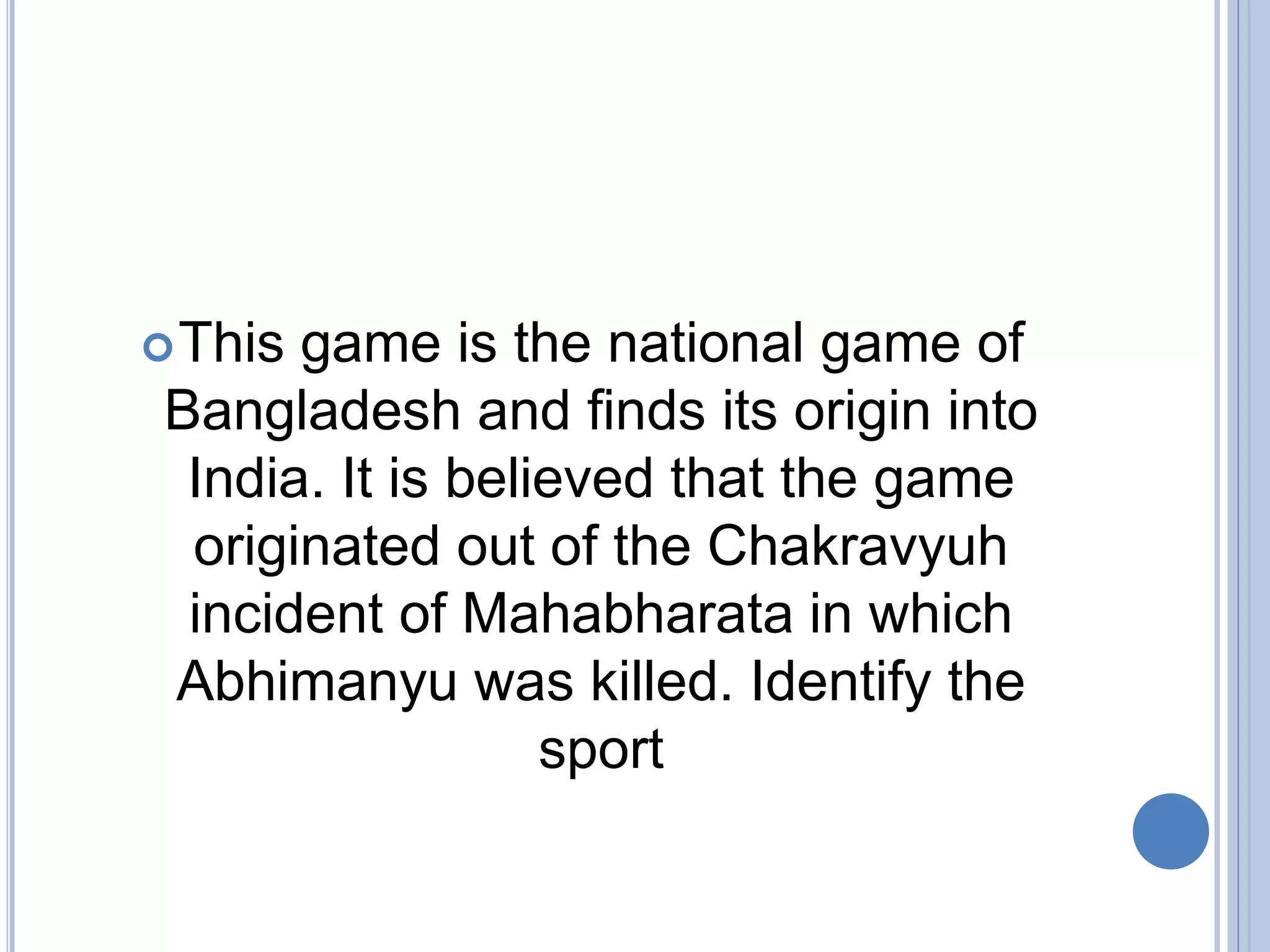 This game is the national game of
Bangladesh and finds its origin into
India. It is believed that the game
originated out of the Chakravyuh
incident of Mahabharata in which
Abhimanyu was killed. Identify the
sport
 
