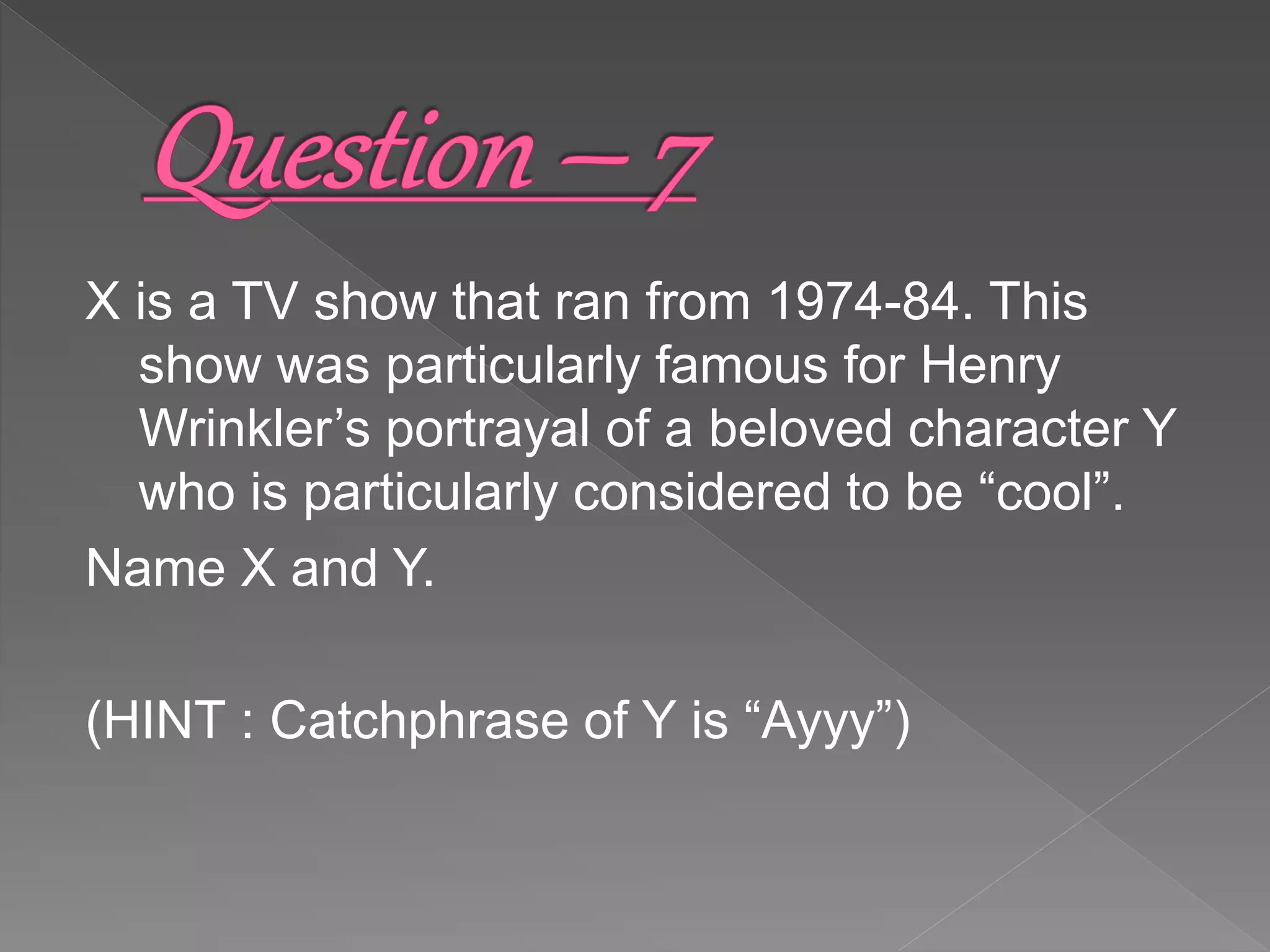 X is a TV show that ran from 1974-84. This
show was particularly famous for Henry
Wrinkler’s portrayal of a beloved character Y
who is particularly considered to be “cool”.
Name X and Y.
(HINT : Catchphrase of Y is “Ayyy”)
 
