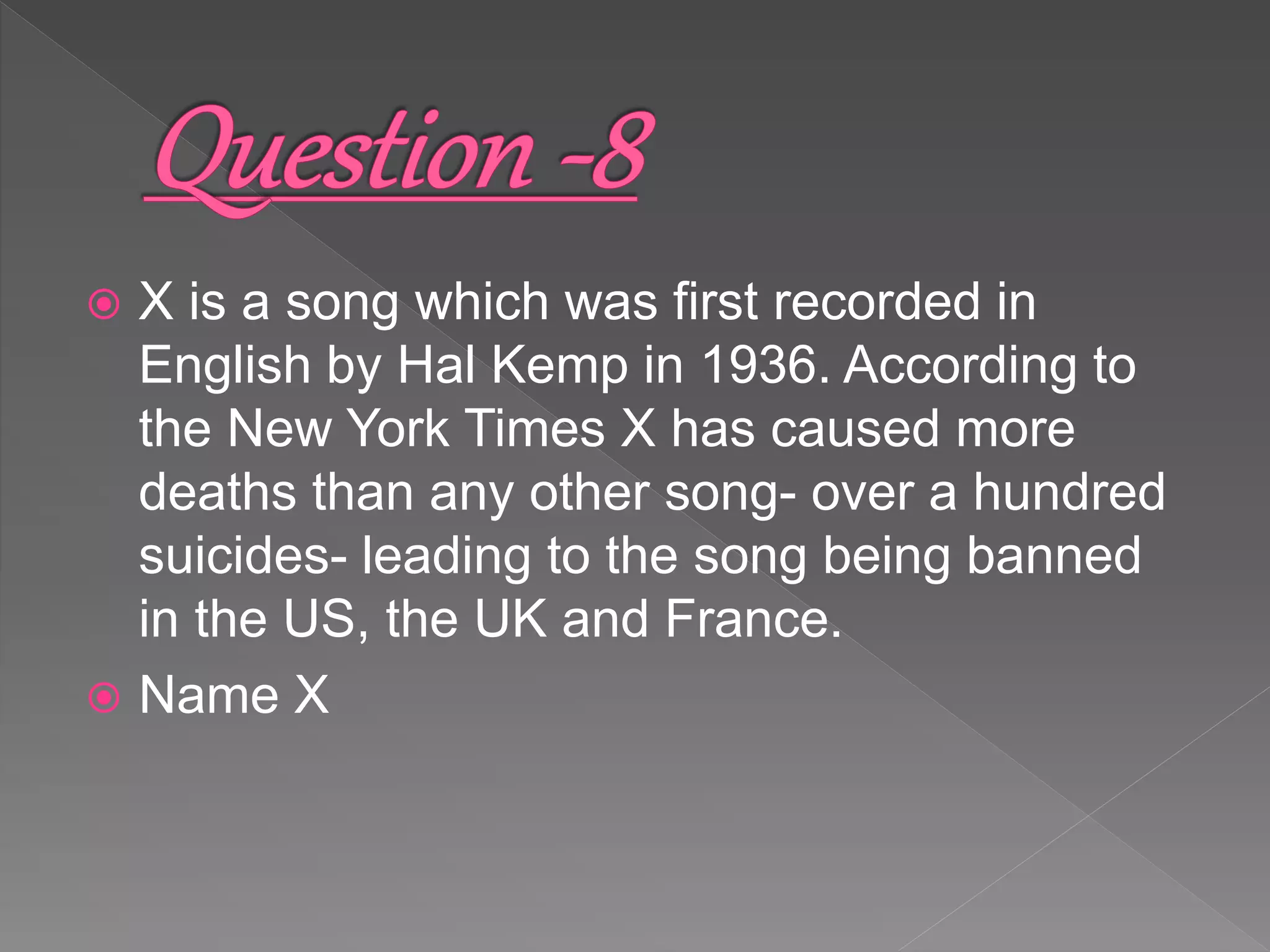  X is a song which was first recorded in
English by Hal Kemp in 1936. According to
the New York Times X has caused more
deaths than any other song- over a hundred
suicides- leading to the song being banned
in the US, the UK and France.
 Name X
 
