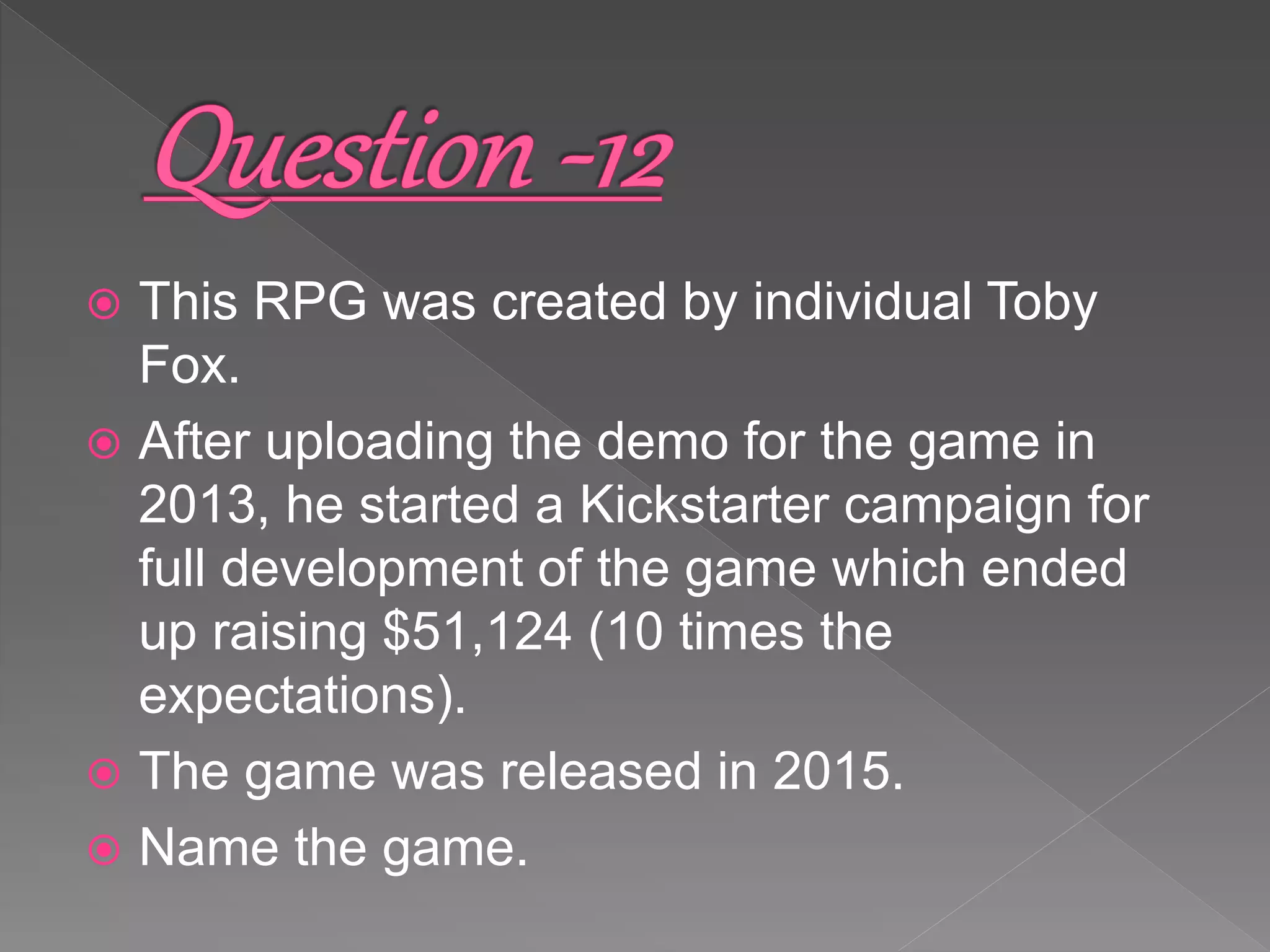  This RPG was created by individual Toby
Fox.
 After uploading the demo for the game in
2013, he started a Kickstarter campaign for
full development of the game which ended
up raising $51,124 (10 times the
expectations).
 The game was released in 2015.
 Name the game.
 