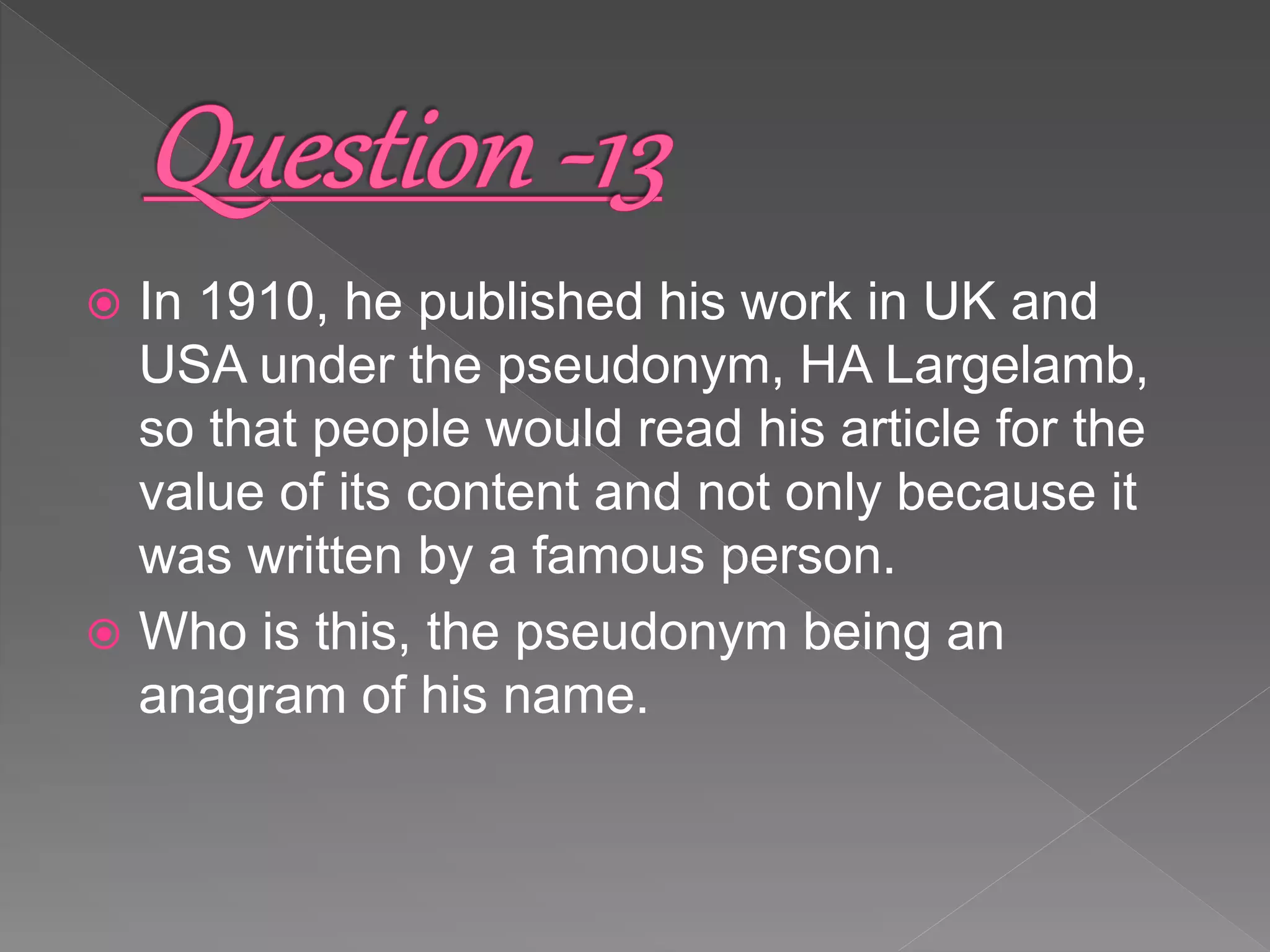  In 1910, he published his work in UK and
USA under the pseudonym, HA Largelamb,
so that people would read his article for the
value of its content and not only because it
was written by a famous person.
 Who is this, the pseudonym being an
anagram of his name.
 