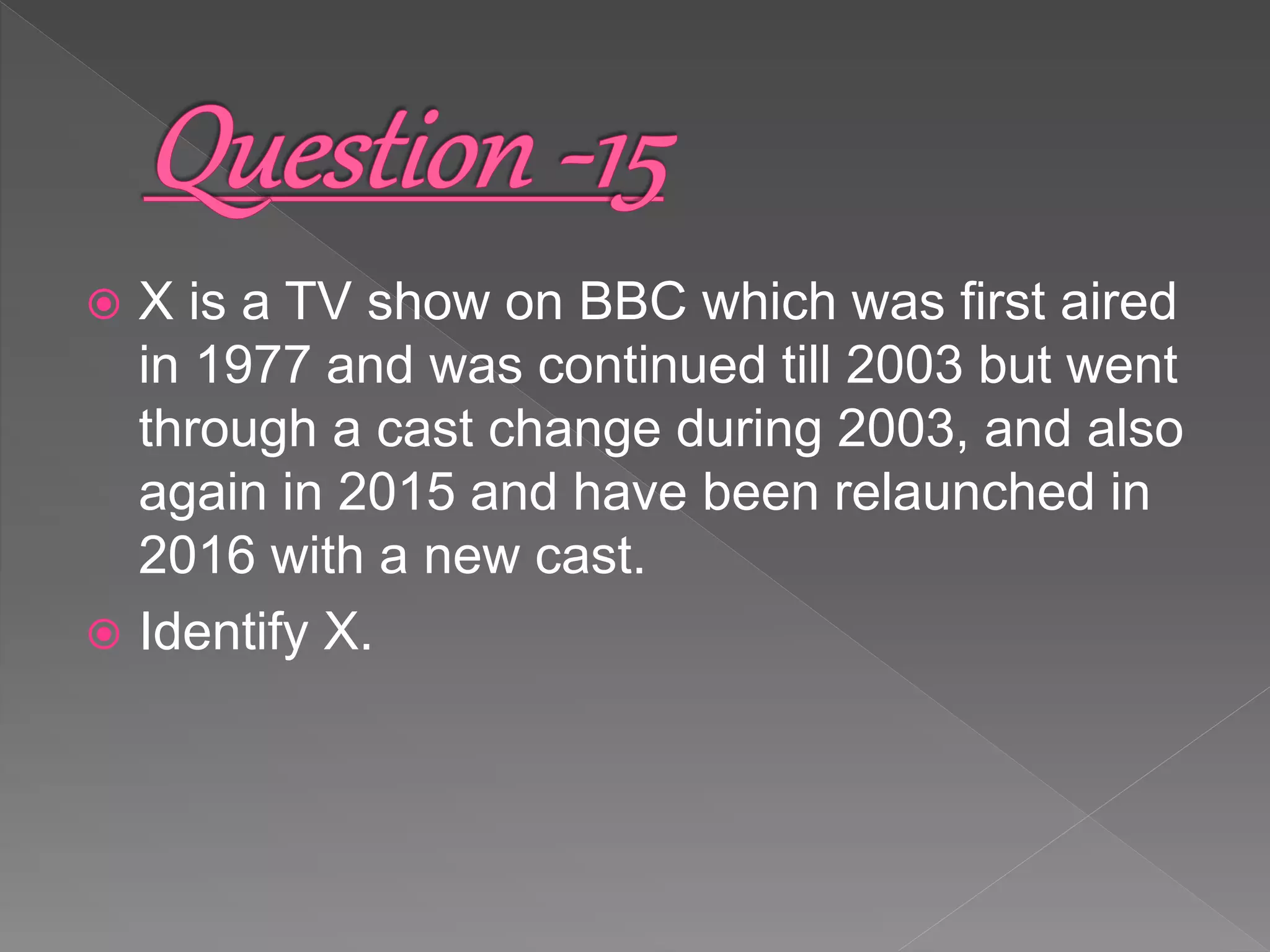  X is a TV show on BBC which was first aired
in 1977 and was continued till 2003 but went
through a cast change during 2003, and also
again in 2015 and have been relaunched in
2016 with a new cast.
 Identify X.
 